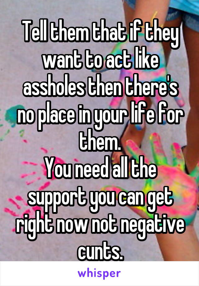 Tell them that if they want to act like assholes then there's no place in your life for them.
You need all the support you can get right now not negative cunts.