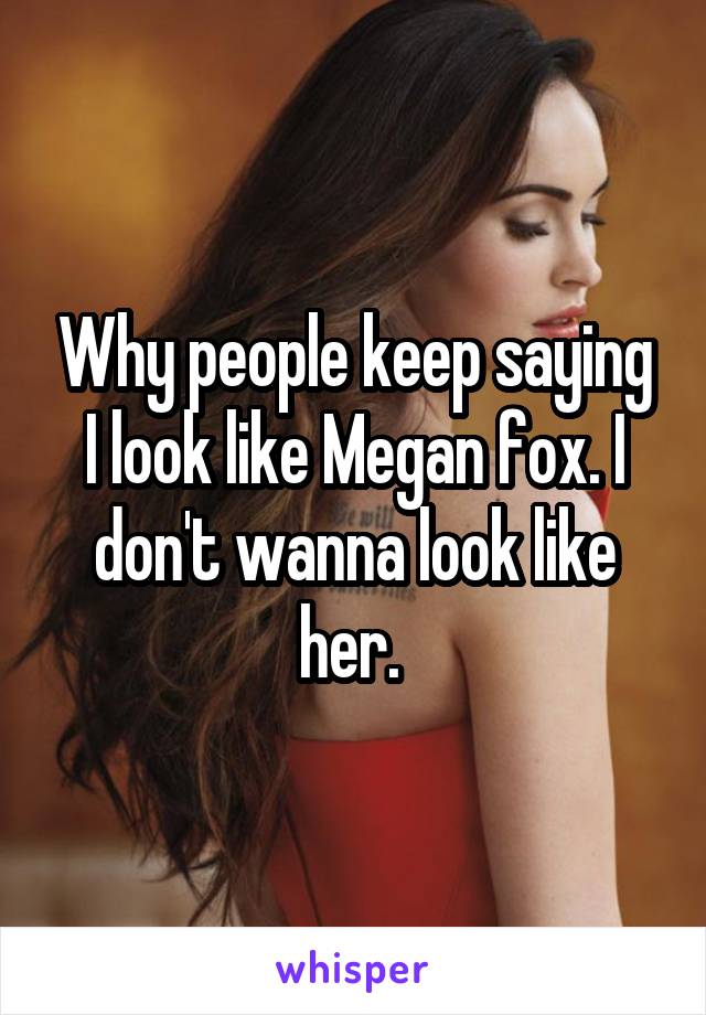 Why people keep saying I look like Megan fox. I don't wanna look like her. 