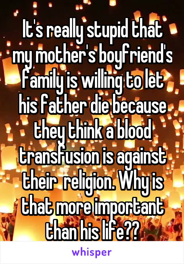 It's really stupid that my mother's boyfriend's family is willing to let his father die because they think a blood transfusion is against their  religion. Why is that more important than his life??