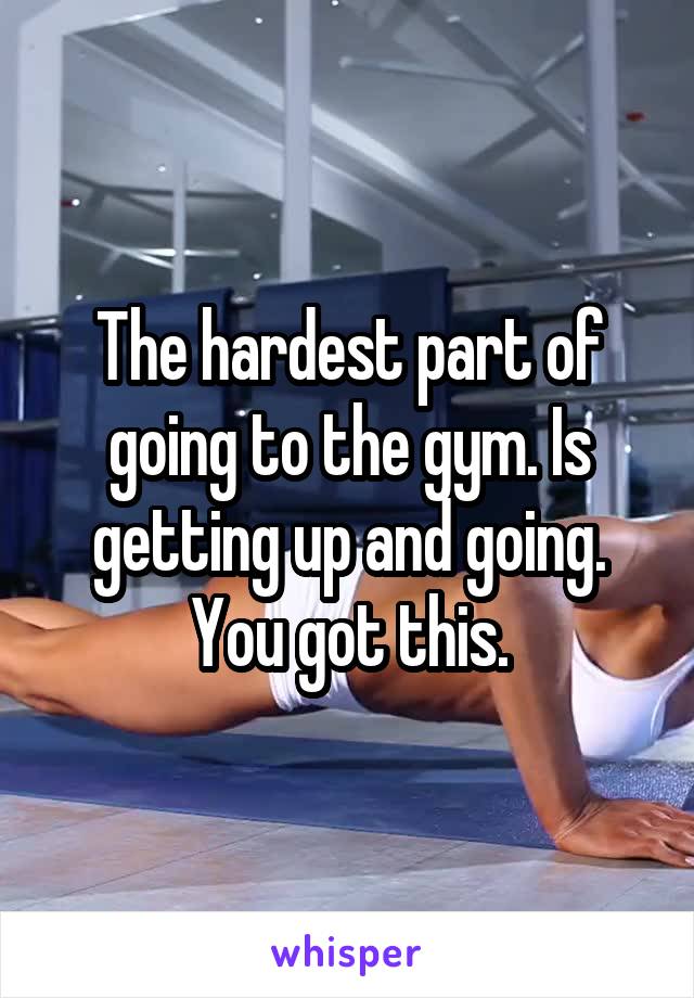 The hardest part of going to the gym. Is getting up and going. You got this.