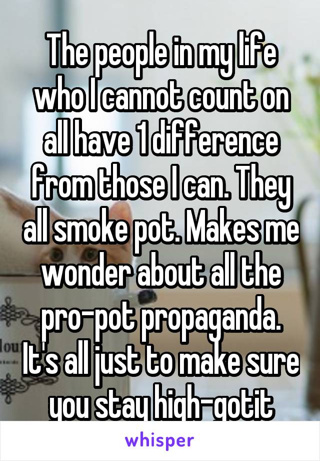 The people in my life who I cannot count on all have 1 difference from those I can. They all smoke pot. Makes me wonder about all the pro-pot propaganda. It's all just to make sure you stay high-gotit
