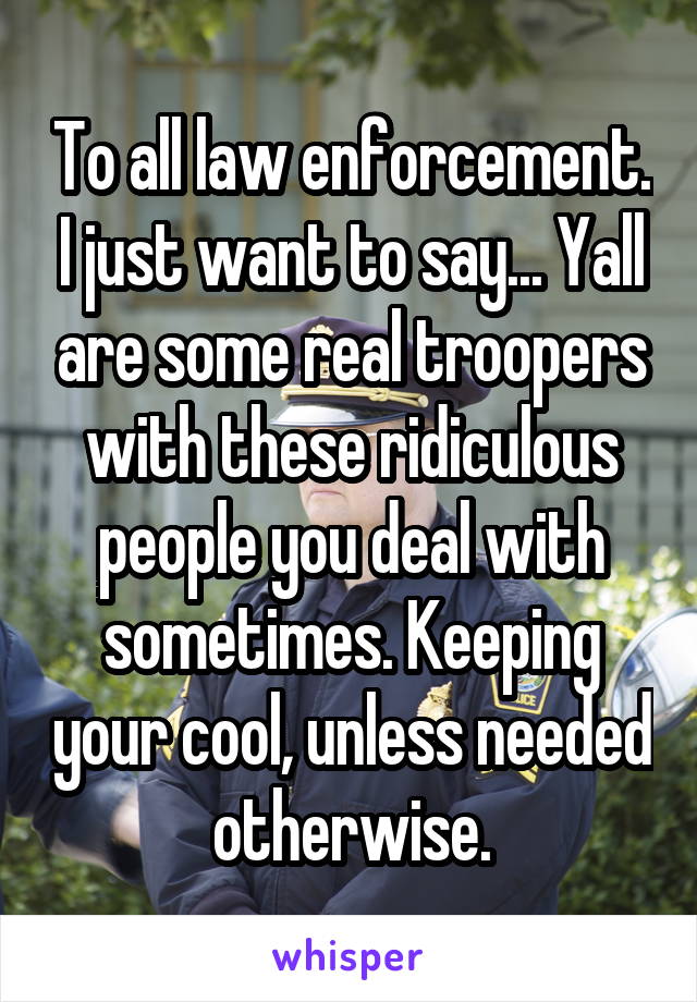To all law enforcement. I just want to say... Yall are some real troopers with these ridiculous people you deal with sometimes. Keeping your cool, unless needed otherwise.