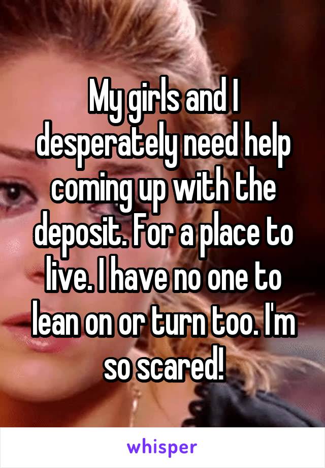 My girls and I desperately need help coming up with the deposit. For a place to live. I have no one to lean on or turn too. I'm so scared!
