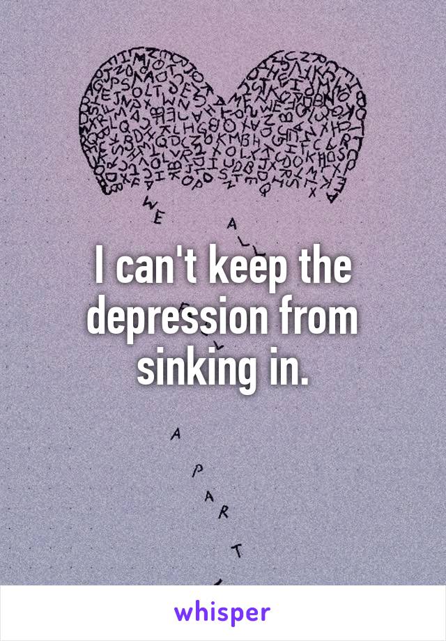 I can't keep the depression from sinking in.