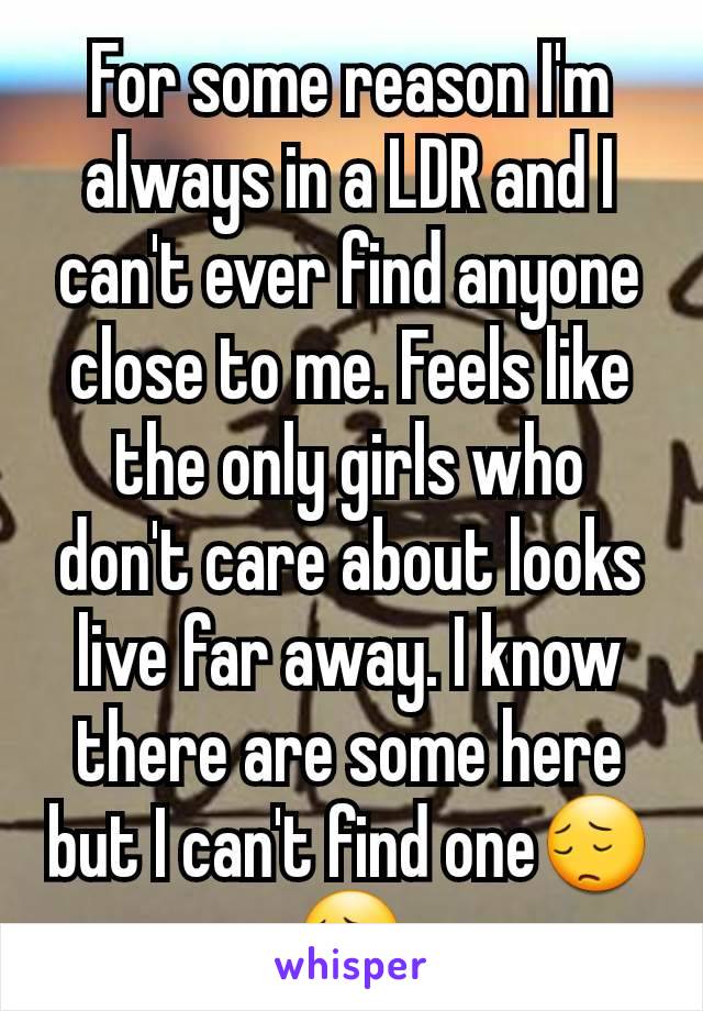 For some reason I'm always in a LDR and I can't ever find anyone close to me. Feels like the only girls who don't care about looks live far away. I know there are some here but I can't find one😔😔