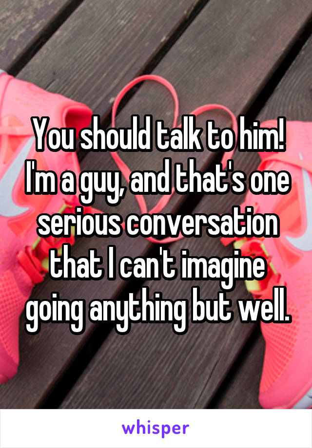 You should talk to him! I'm a guy, and that's one serious conversation that I can't imagine going anything but well.