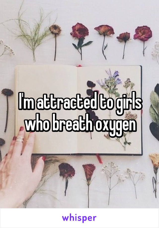 I'm attracted to girls who breath oxygen