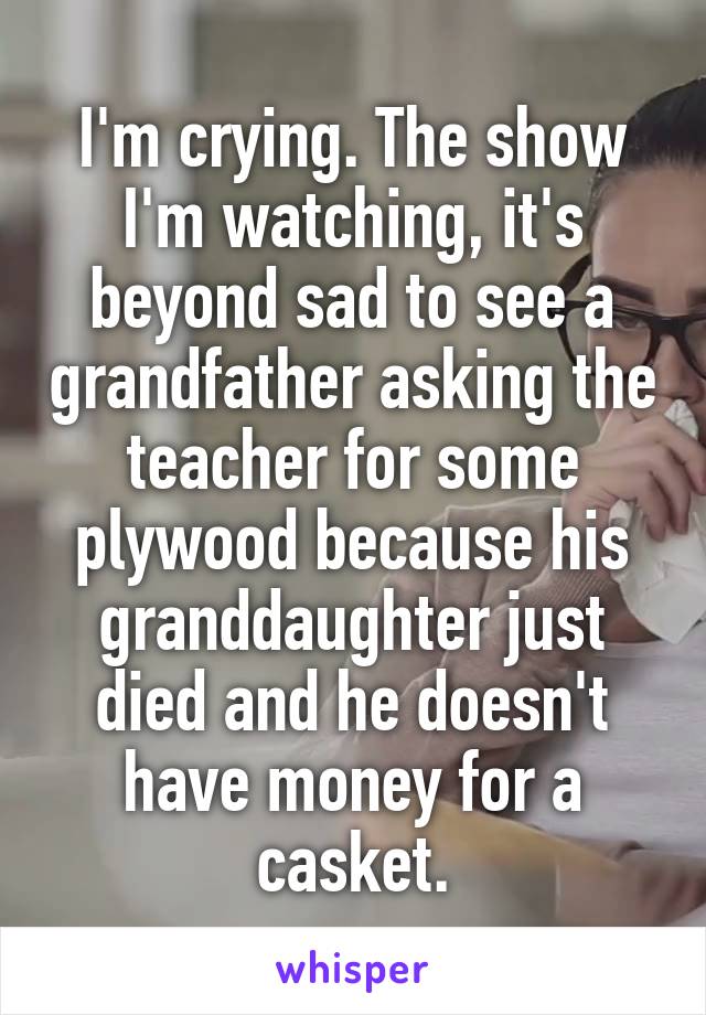 I'm crying. The show I'm watching, it's beyond sad to see a grandfather asking the teacher for some plywood because his granddaughter just died and he doesn't have money for a casket.
