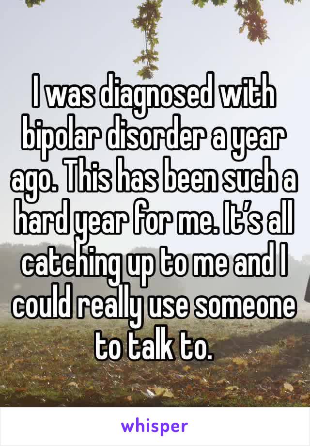 I was diagnosed with bipolar disorder a year ago. This has been such a hard year for me. It’s all catching up to me and I could really use someone to talk to.