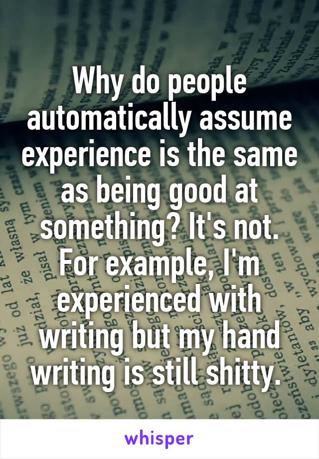Why do people automatically assume experience is the same as being good at something? It's not. For example, I'm experienced with writing but my hand writing is still shitty. 