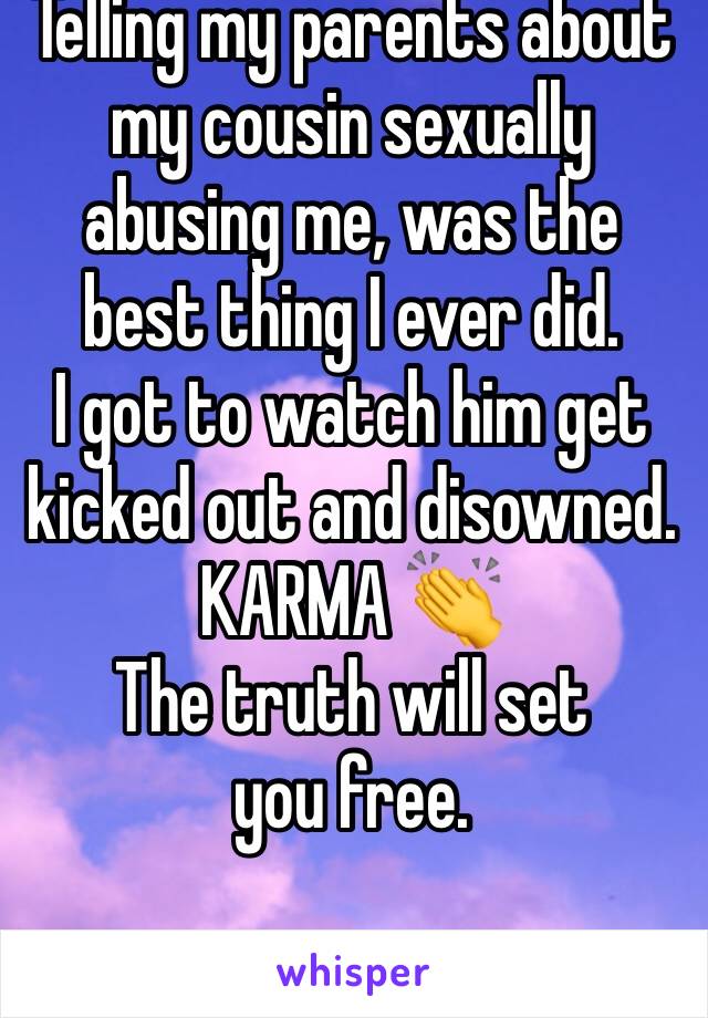 Telling my parents about my cousin sexually abusing me, was the best thing I ever did. 
I got to watch him get kicked out and disowned.
KARMA 👏 
The truth will set you free.