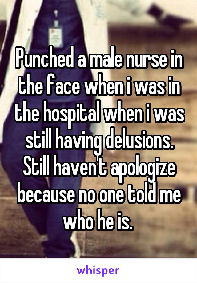 Punched a male nurse in the face when i was in the hospital when i was still having delusions. Still haven't apologize because no one told me who he is. 