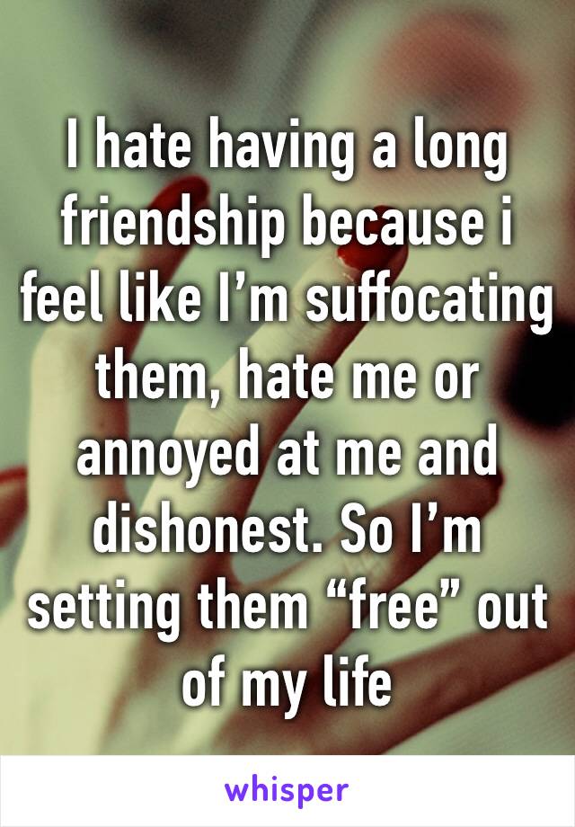 I hate having a long friendship because i feel like I’m suffocating them, hate me or annoyed at me and dishonest. So I’m setting them “free” out of my life
