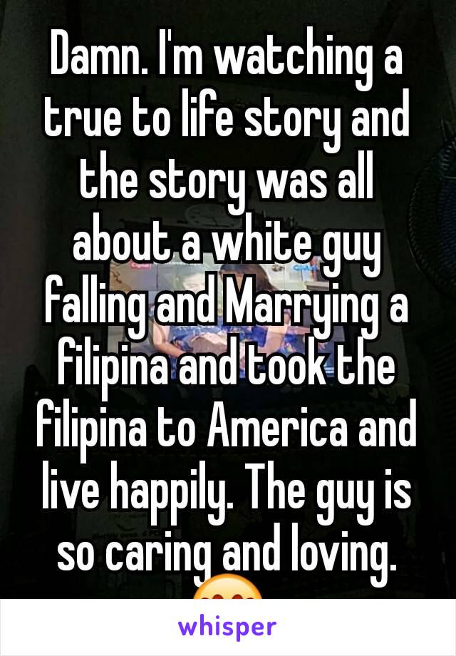 Damn. I'm watching a true to life story and the story was all about a white guy falling and Marrying a filipina and took the filipina to America and live happily. The guy is so caring and loving. 😍