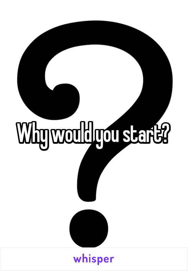 Why would you start? 