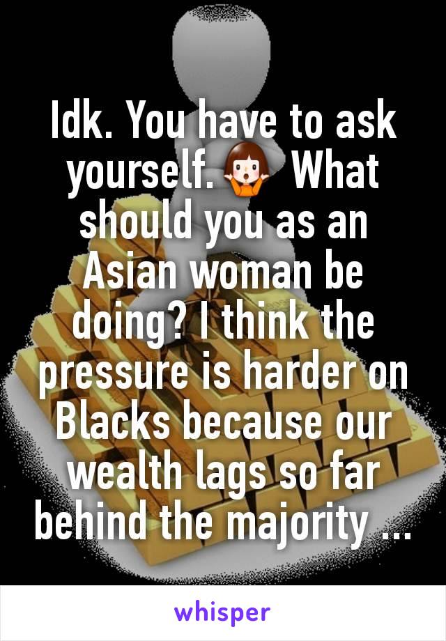 Idk. You have to ask yourself.🤷‍♀️ What should you as an Asian woman be doing? I think the pressure is harder on Blacks because our wealth lags so far behind the majority ...