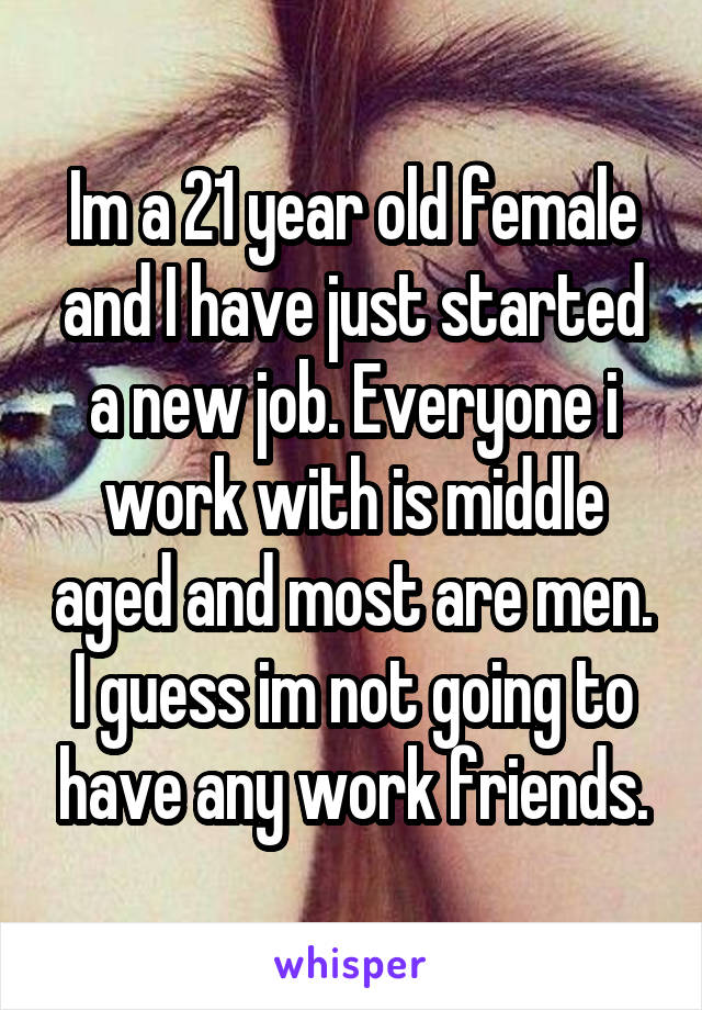 Im a 21 year old female and I have just started a new job. Everyone i work with is middle aged and most are men. I guess im not going to have any work friends.