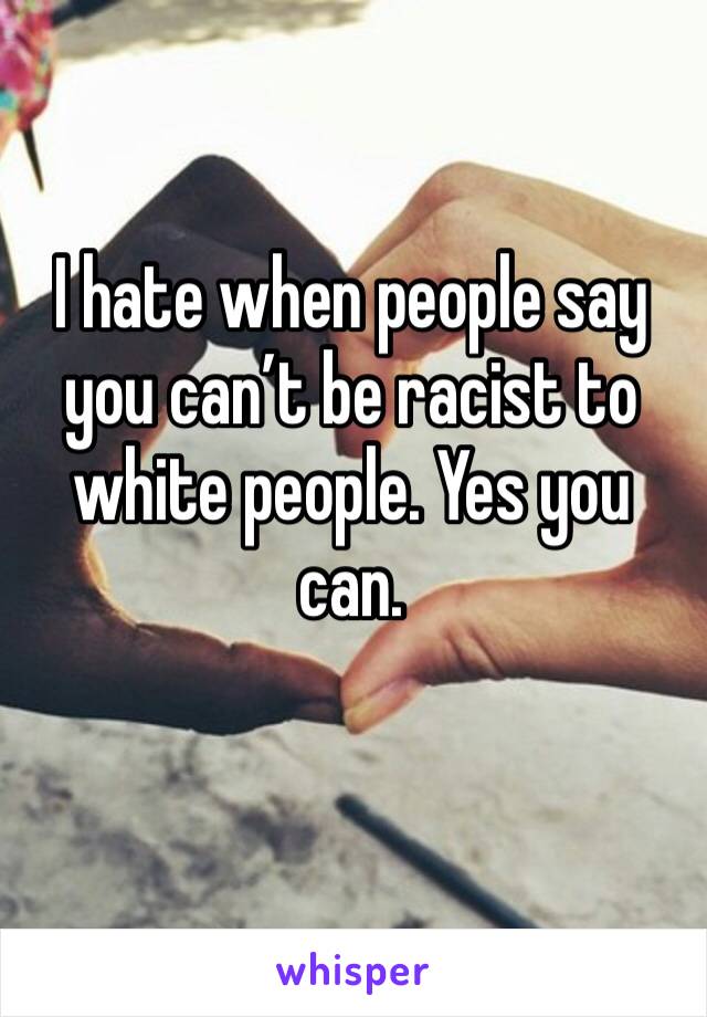 I hate when people say you can’t be racist to white people. Yes you can. 