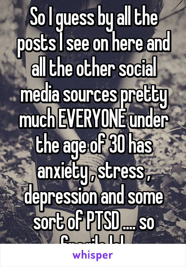 So I guess by all the posts I see on here and all the other social media sources pretty much EVERYONE under the age of 30 has anxiety , stress , depression and some sort of PTSD .... so fragile lol 