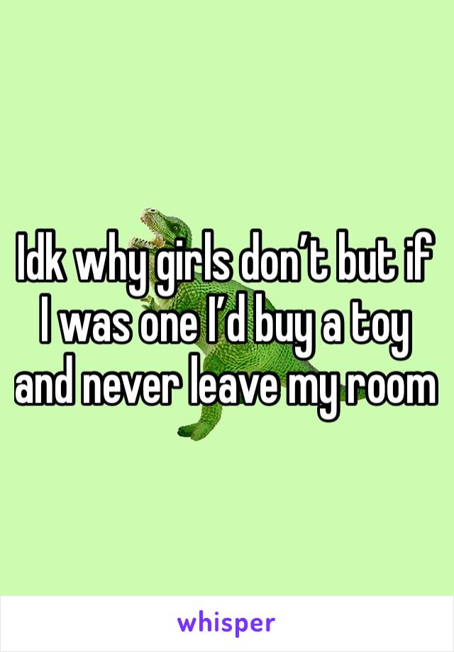 Idk why girls don’t but if I was one I’d buy a toy and never leave my room