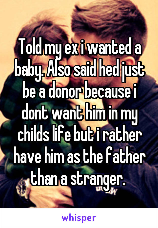 Told my ex i wanted a baby. Also said hed just be a donor because i dont want him in my childs life but i rather have him as the father than a stranger. 