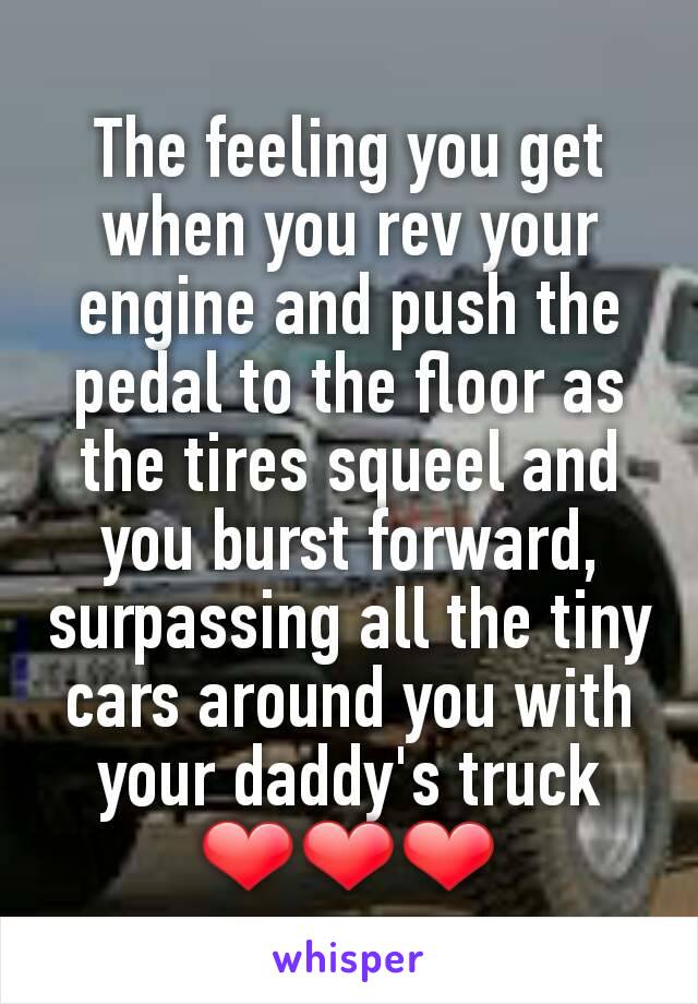 The feeling you get when you rev your engine and push the pedal to the floor as the tires squeel and you burst forward, surpassing all the tiny cars around you with your daddy's truck
❤❤❤