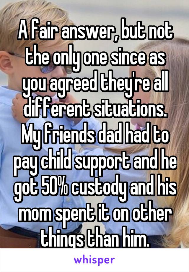 A fair answer, but not the only one since as you agreed they're all different situations. My friends dad had to pay child support and he got 50% custody and his mom spent it on other things than him.