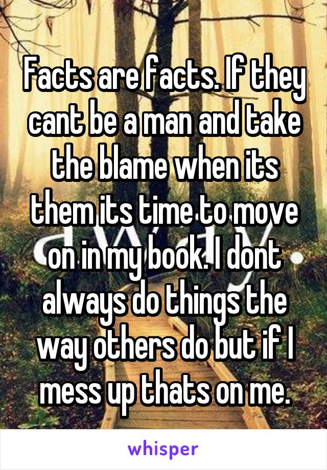 Facts are facts. If they cant be a man and take the blame when its them its time to move on in my book. I dont always do things the way others do but if I mess up thats on me.
