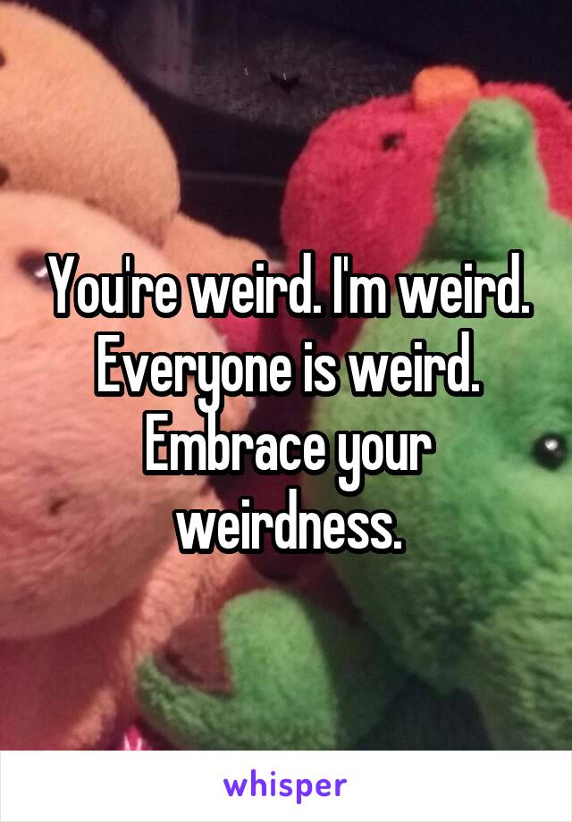 You're weird. I'm weird. Everyone is weird. Embrace your weirdness.