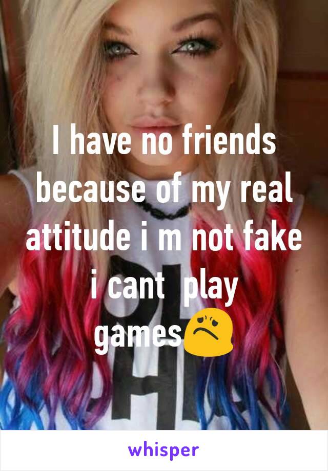 I have no friends because of my real attitude i m not fake i cant  play games😟