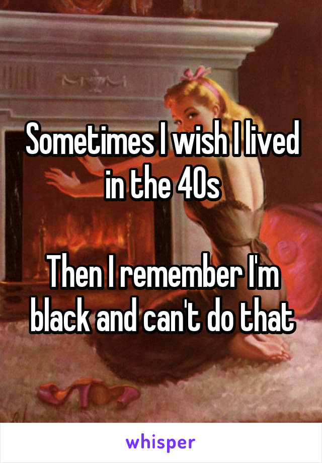 Sometimes I wish I lived in the 40s

Then I remember I'm black and can't do that