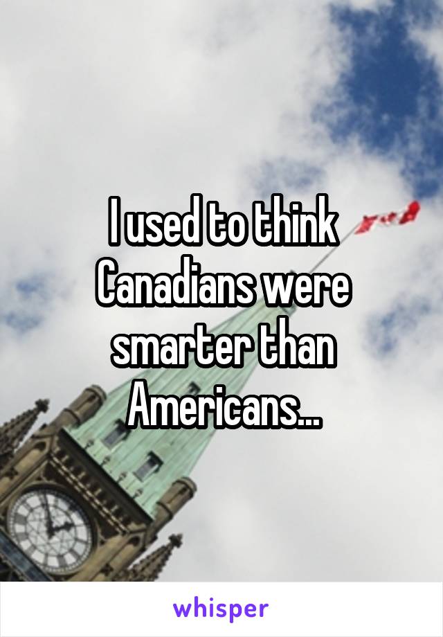 I used to think Canadians were smarter than Americans...
