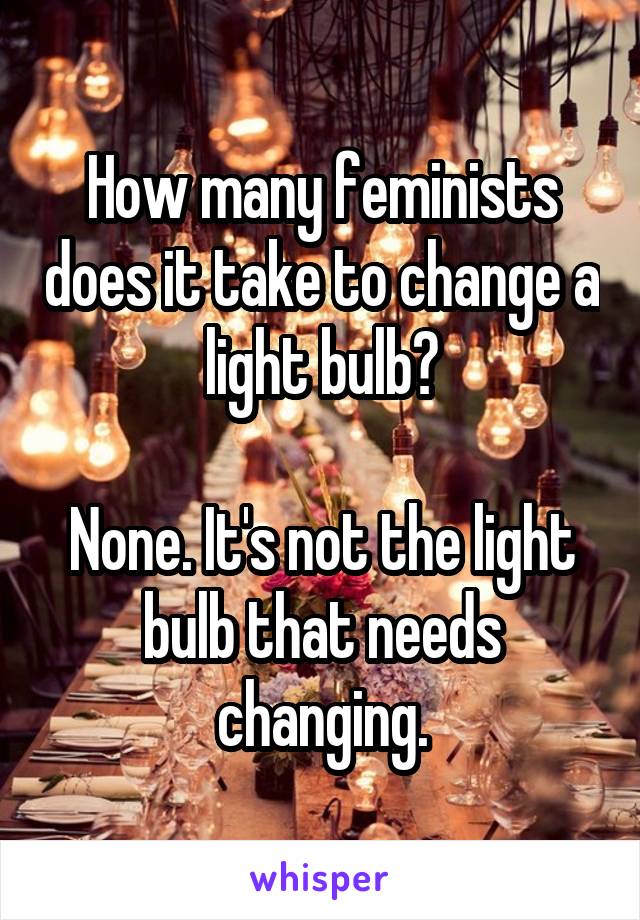 How many feminists does it take to change a light bulb?

None. It's not the light bulb that needs changing.