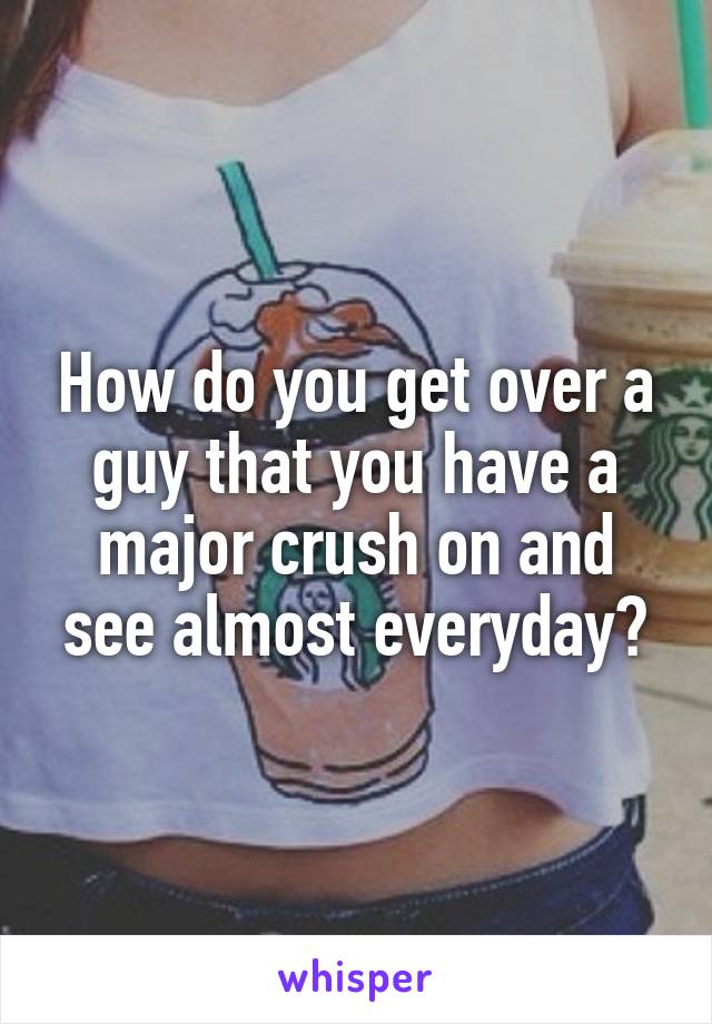 How do you get over a guy that you have a major crush on and see almost everyday?
