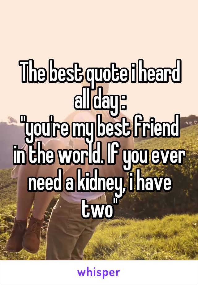 The best quote i heard all day :
"you're my best friend in the world. If you ever need a kidney, i have two"