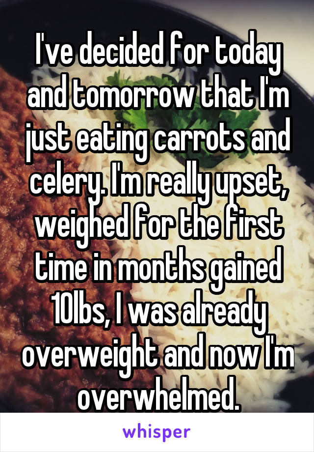 I've decided for today and tomorrow that I'm just eating carrots and celery. I'm really upset, weighed for the first time in months gained 10lbs, I was already overweight and now I'm overwhelmed.