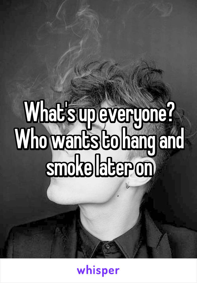 What's up everyone? Who wants to hang and smoke later on