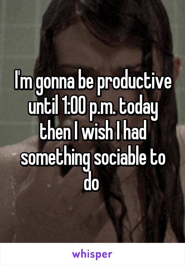 I'm gonna be productive until 1:00 p.m. today then I wish I had something sociable to do 