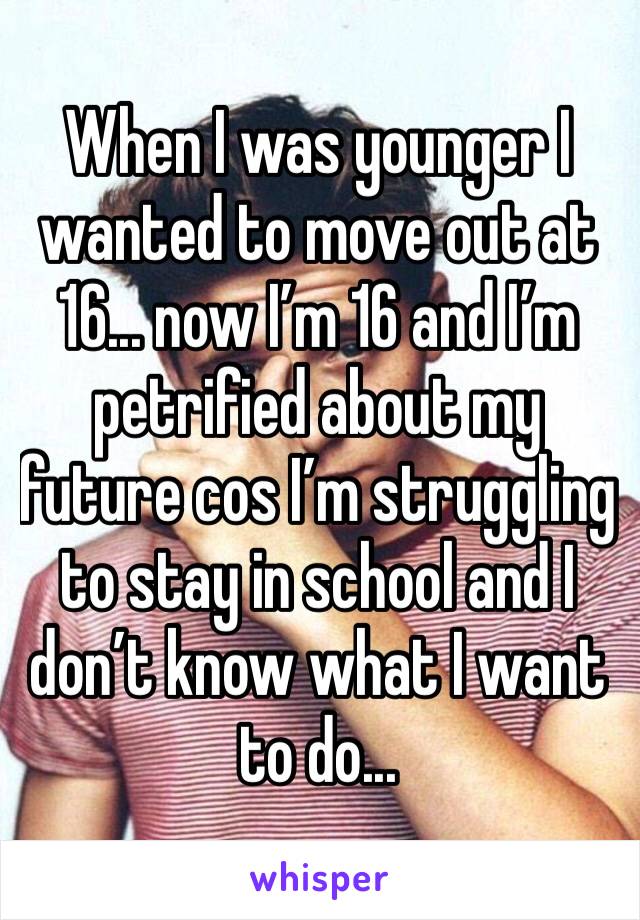 When I was younger I wanted to move out at 16... now I’m 16 and I’m petrified about my future cos I’m struggling to stay in school and I don’t know what I want to do...