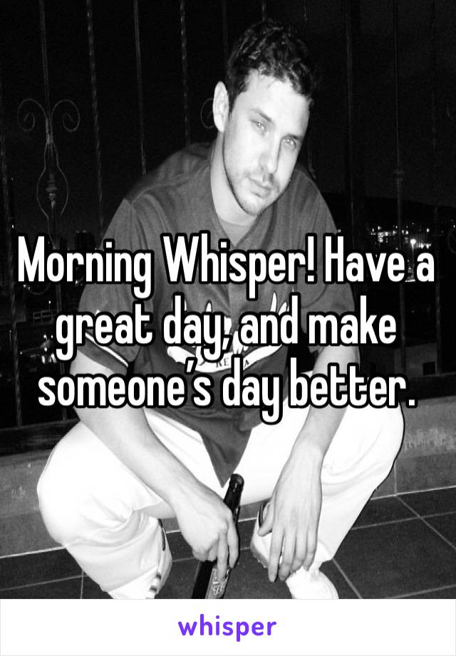 Morning Whisper! Have a great day, and make someone’s day better.