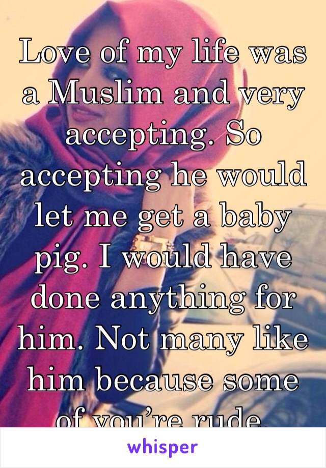Love of my life was a Muslim and very accepting. So accepting he would let me get a baby pig. I would have done anything for him. Not many like him because some of you’re rude.