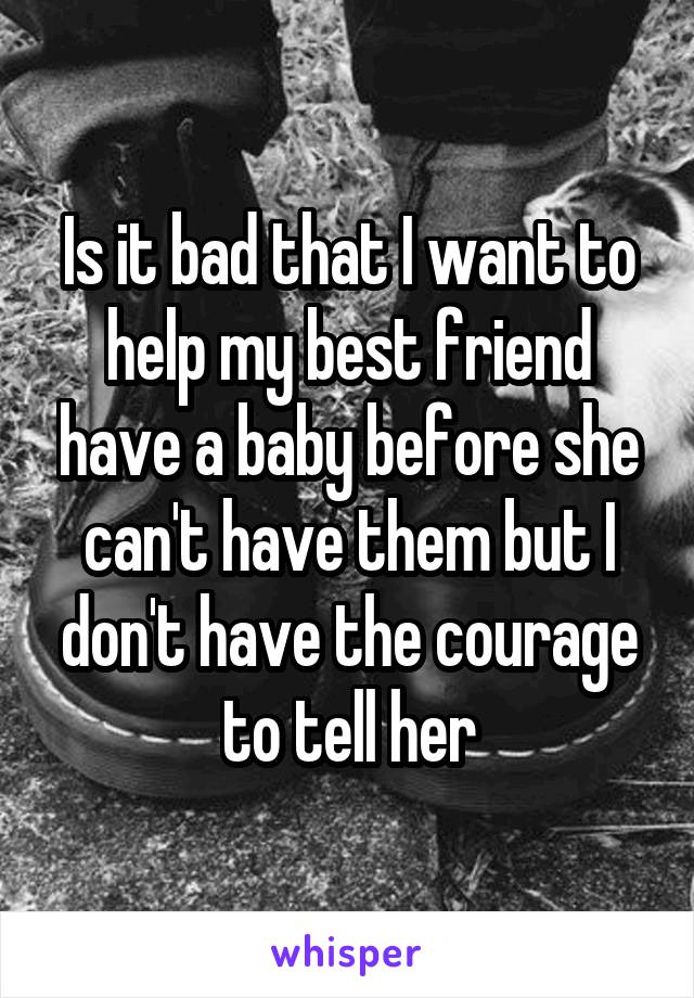 Is it bad that I want to help my best friend have a baby before she can't have them but I don't have the courage to tell her