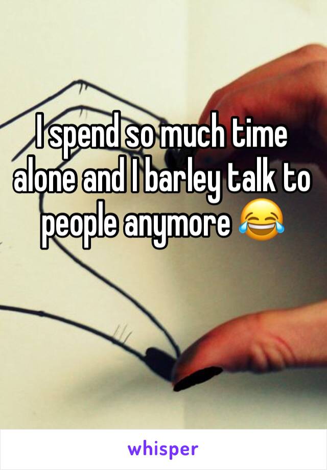 I spend so much time alone and I barley talk to people anymore 😂