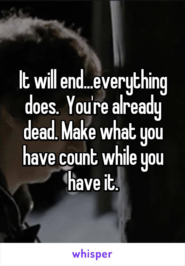 It will end...everything does.  You're already dead. Make what you have count while you have it.