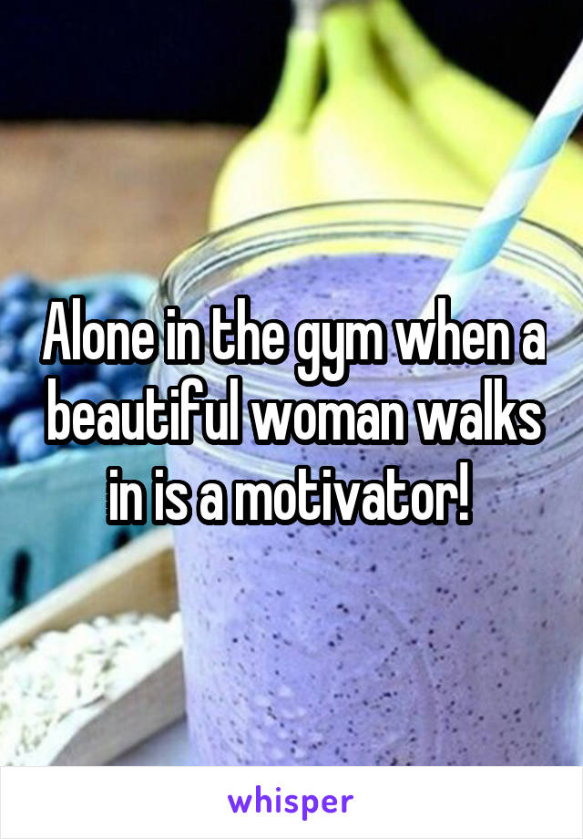 Alone in the gym when a beautiful woman walks in is a motivator! 
