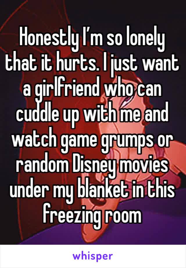 Honestly I’m so lonely that it hurts. I just want a girlfriend who can cuddle up with me and watch game grumps or random Disney movies under my blanket in this freezing room