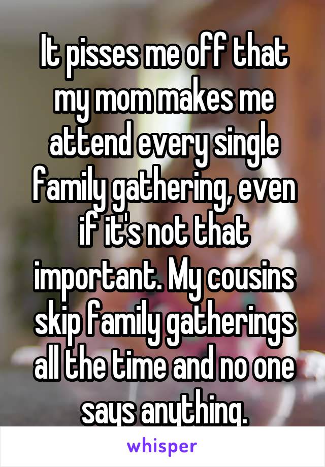 It pisses me off that my mom makes me attend every single family gathering, even if it's not that important. My cousins skip family gatherings all the time and no one says anything.