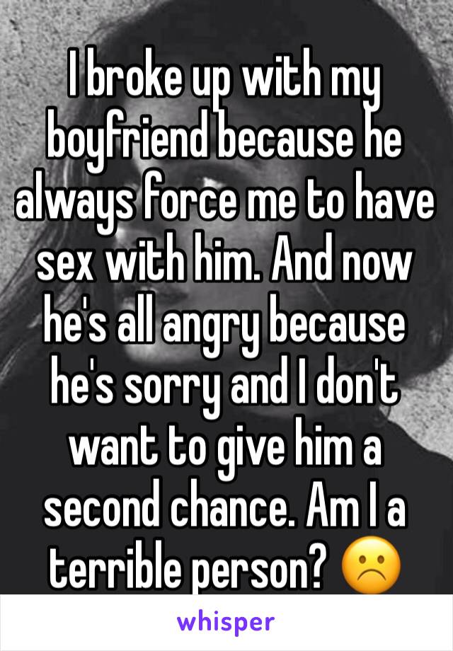 I broke up with my boyfriend because he always force me to have sex with him. And now he's all angry because he's sorry and I don't want to give him a second chance. Am I a terrible person? ☹️