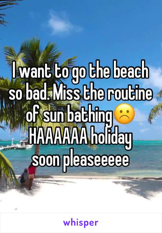 I want to go the beach so bad. Miss the routine of sun bathing☹️
HAAAAAA holiday soon pleaseeeee