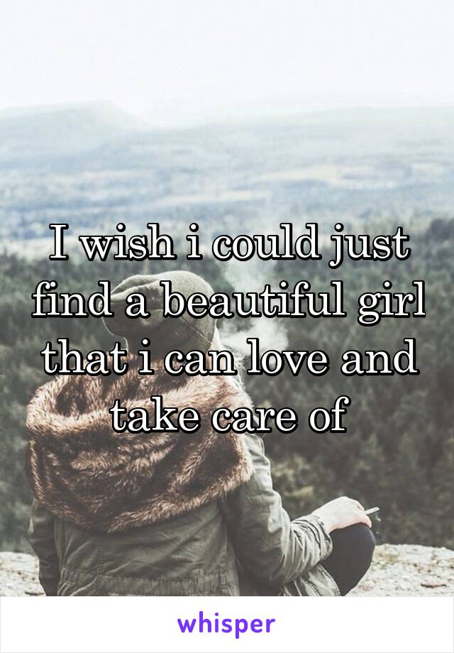 I wish i could just find a beautiful girl that i can love and take care of